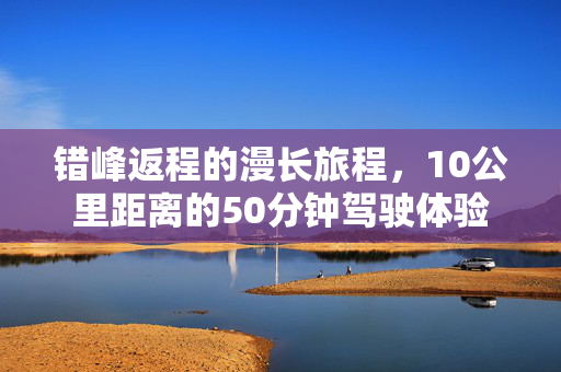 错峰返程的漫长旅程，10公里距离的50分钟驾驶体验
