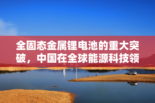 全固态金属锂电池的重大突破，中国在全球能源科技领域的崭新里程碑