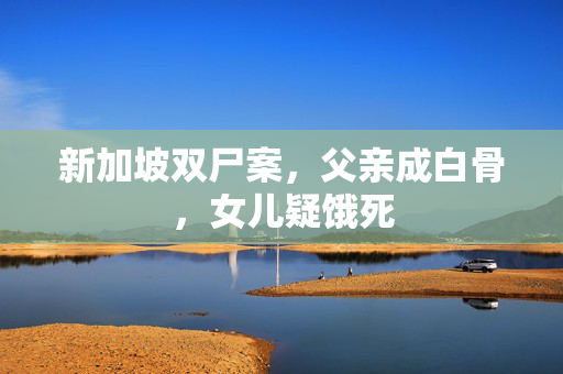 新加坡双尸案，父亲成白骨，女儿疑饿死