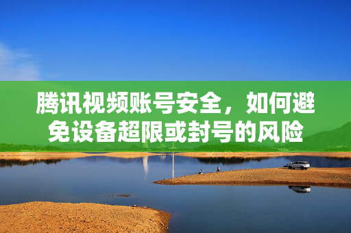 腾讯视频账号安全，如何避免设备超限或封号的风险