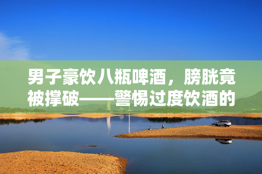 男子豪饮八瓶啤酒，膀胱竟被撑破——警惕过度饮酒的危害