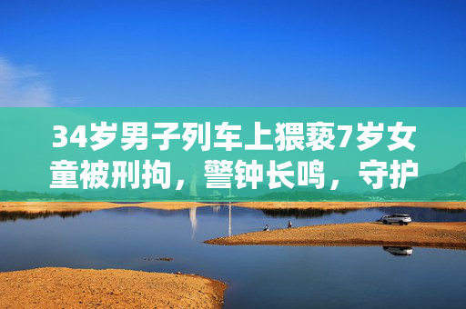 34岁男子列车上猥亵7岁女童被刑拘，警钟长鸣，守护儿童安全刻不容缓