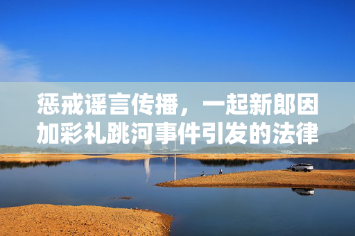 惩戒谣言传播，一起新郎因加彩礼跳河事件引发的法律思考