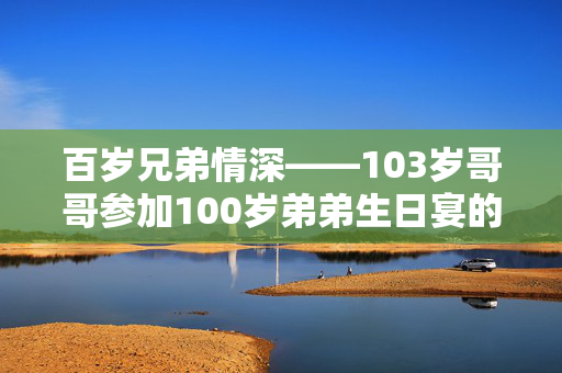 百岁兄弟情深——103岁哥哥参加100岁弟弟生日宴的温馨瞬间