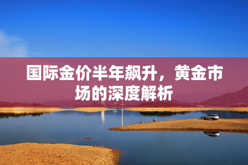 国际金价半年飙升，黄金市场的深度解析