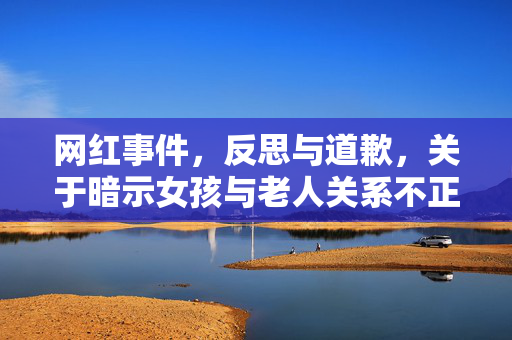 网红事件，反思与道歉，关于暗示女孩与老人关系不正当的错误言论