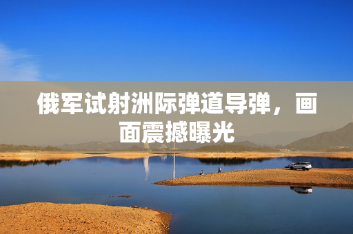 俄军试射洲际弹道导弹，画面震撼曝光