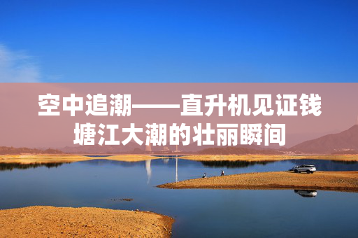 空中追潮——直升机见证钱塘江大潮的壮丽瞬间