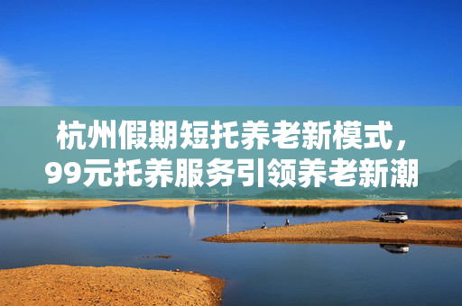 杭州假期短托养老新模式，99元托养服务引领养老新潮流