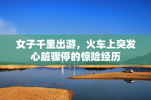 女子千里出游，火车上突发心脏骤停的惊险经历