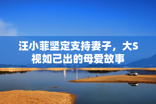汪小菲坚定支持妻子，大S视如己出的母爱故事