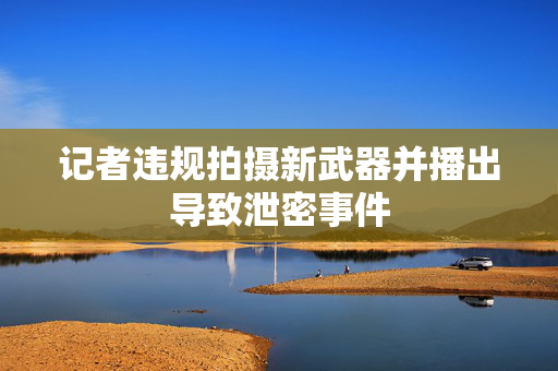 记者违规拍摄新武器并播出导致泄密事件