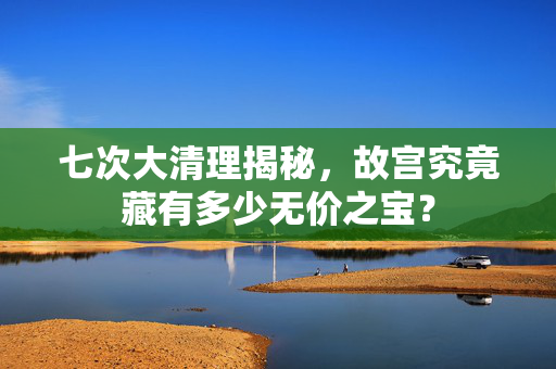 七次大清理揭秘，故宫究竟藏有多少无价之宝？