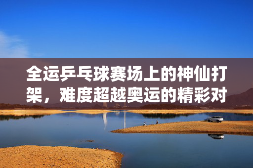 全运乒乓球赛场上的神仙打架，难度超越奥运的精彩对决