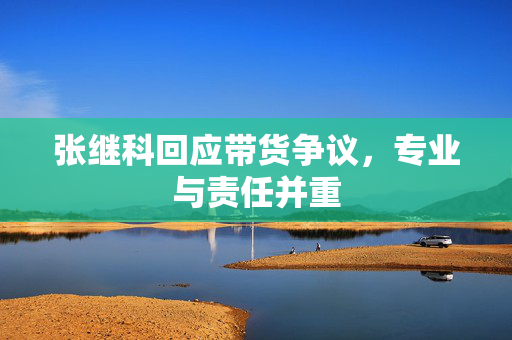 张继科回应带货争议，专业与责任并重