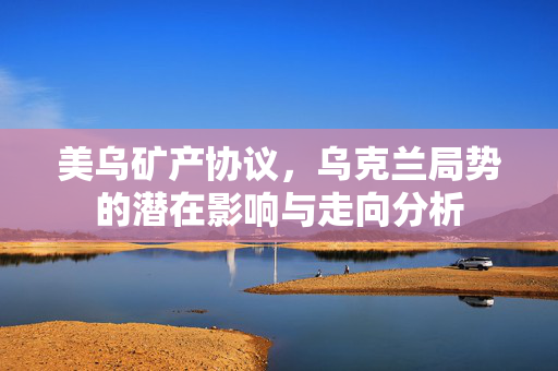 美乌矿产协议，乌克兰局势的潜在影响与走向分析