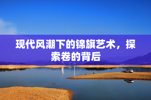 现代风潮下的锦旗艺术，探索卷的背后