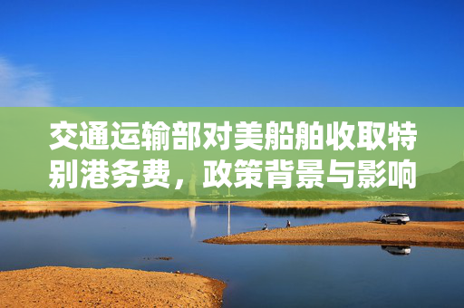 交通运输部对美船舶收取特别港务费，政策背景与影响分析