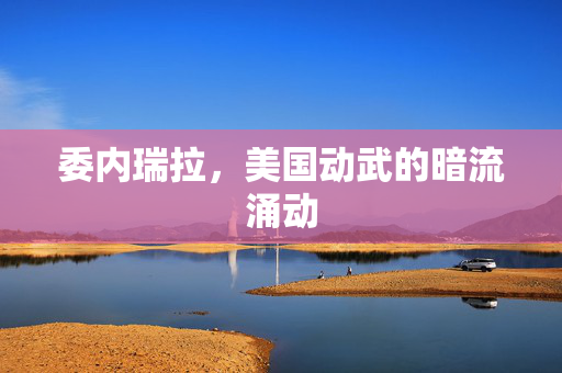 委内瑞拉，美国动武的暗流涌动