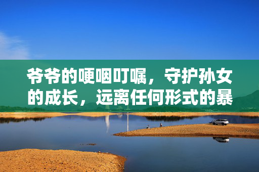 爷爷的哽咽叮嘱，守护孙女的成长，远离任何形式的暴力
