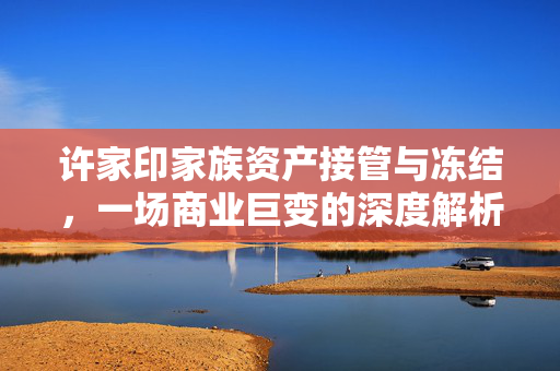 许家印家族资产接管与冻结，一场商业巨变的深度解析