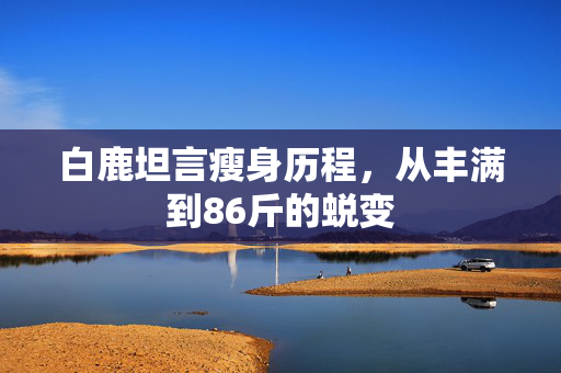 白鹿坦言瘦身历程，从丰满到86斤的蜕变