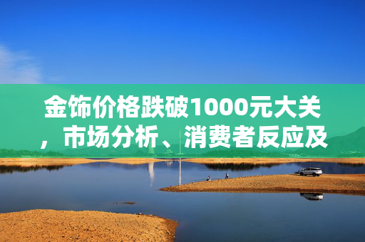 金饰价格跌破1000元大关，市场分析、消费者反应及未来展望