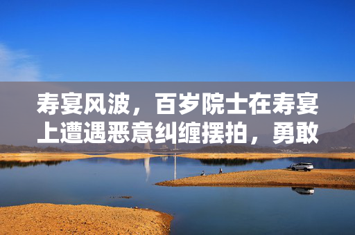 寿宴风波，百岁院士在寿宴上遭遇恶意纠缠摆拍，勇敢维权捍卫尊严