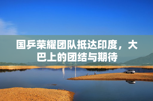 国乒荣耀团队抵达印度，大巴上的团结与期待