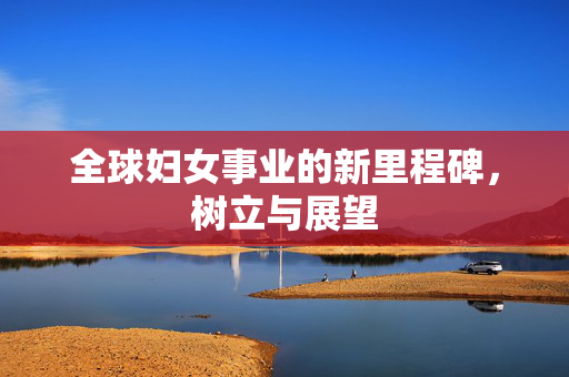 全球妇女事业的新里程碑，树立与展望