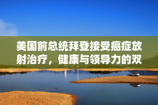 美国前总统拜登接受癌症放射治疗，健康与领导力的双重考验