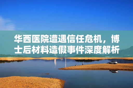 华西医院遭遇信任危机，博士后材料造假事件深度解析