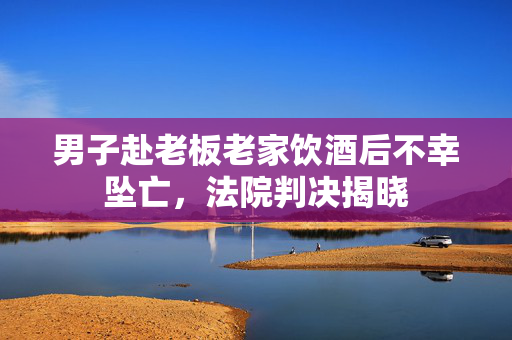 男子赴老板老家饮酒后不幸坠亡，法院判决揭晓