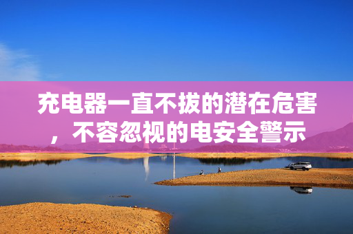 充电器一直不拔的潜在危害，不容忽视的电安全警示