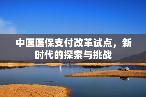 中医医保支付改革试点，新时代的探索与挑战