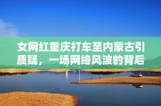 女网红重庆打车至内蒙古引质疑，一场网络风波的背后思考