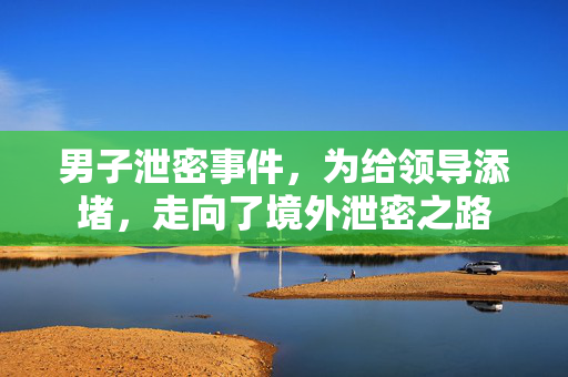 男子泄密事件，为给领导添堵，走向了境外泄密之路