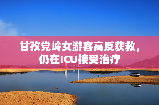 甘孜党岭女游客高反获救，仍在ICU接受治疗