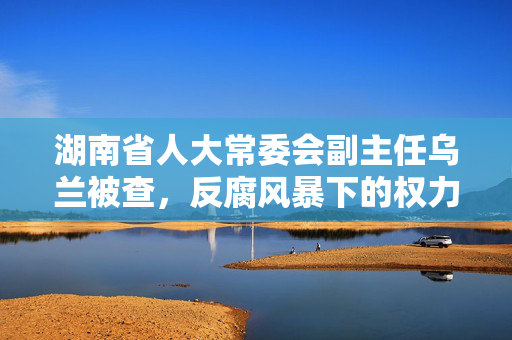 湖南省人大常委会副主任乌兰被查，反腐风暴下的权力洗礼