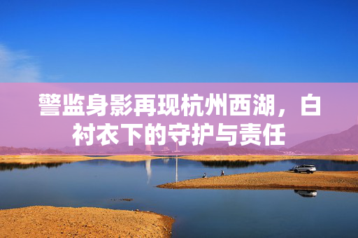 警监身影再现杭州西湖，白衬衣下的守护与责任