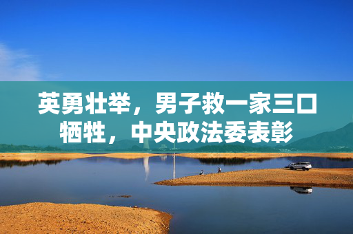 英勇壮举，男子救一家三口牺牲，中央政法委表彰