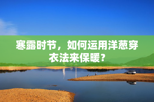 寒露时节，如何运用洋葱穿衣法来保暖？