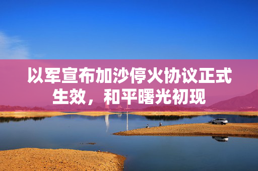 以军宣布加沙停火协议正式生效，和平曙光初现
