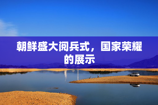 朝鲜盛大阅兵式，国家荣耀的展示