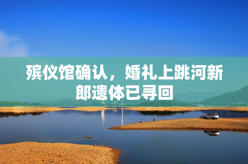 殡仪馆确认，婚礼上跳河新郎遗体已寻回