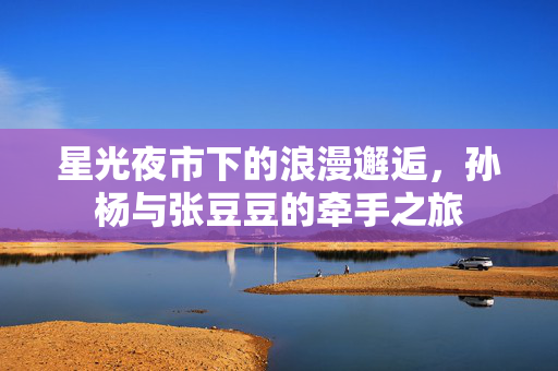 星光夜市下的浪漫邂逅，孙杨与张豆豆的牵手之旅