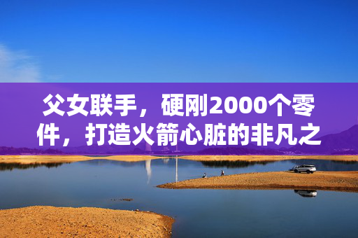 父女联手，硬刚2000个零件，打造火箭心脏的非凡之旅