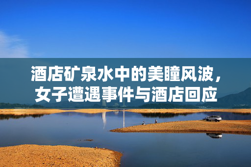 酒店矿泉水中的美瞳风波，女子遭遇事件与酒店回应