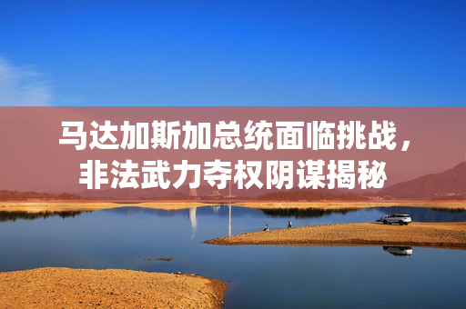 马达加斯加总统面临挑战，非法武力夺权阴谋揭秘