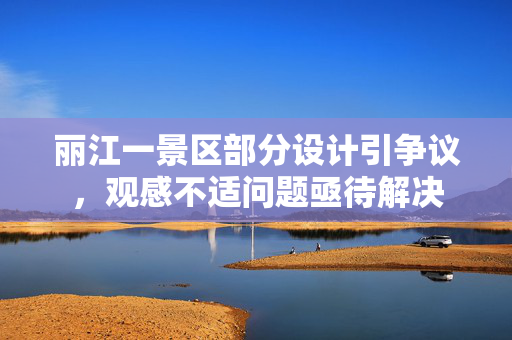 丽江一景区部分设计引争议，观感不适问题亟待解决